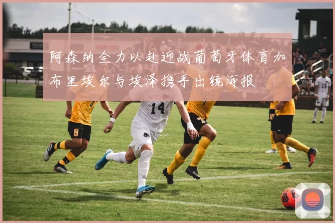 阿森纳全力以赴迎战葡萄牙体育加布里埃尔与埃泽携手出镜海报