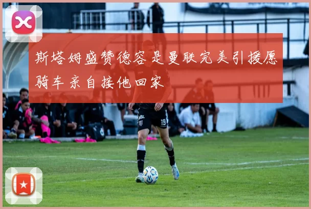 斯塔姆盛赞德容是曼联完美引援愿骑车亲自接他回家
