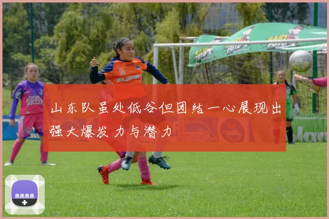 山东队虽处低谷但团结一心展现出强大爆发力与潜力