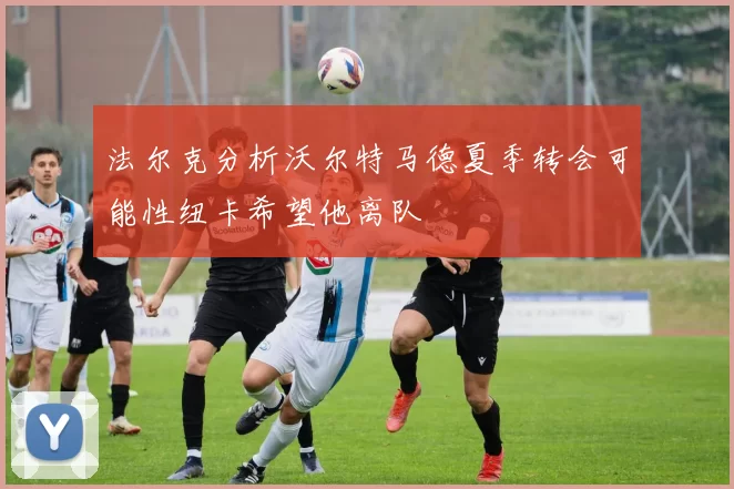 法尔克分析沃尔特马德夏季转会可能性纽卡希望他离队