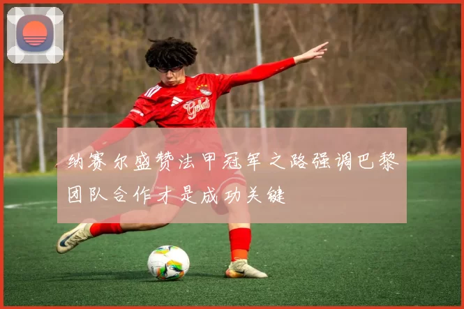 纳赛尔盛赞法甲冠军之路强调巴黎团队合作才是成功关键