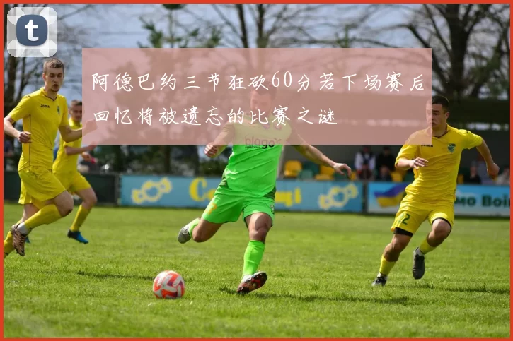 阿德巴约三节狂砍60分若下场赛后回忆将被遗忘的比赛之谜