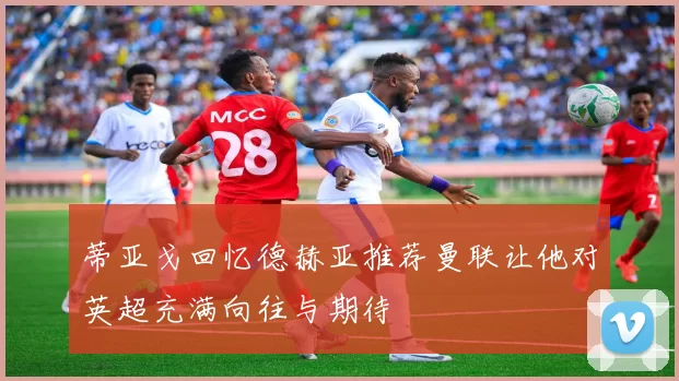 蒂亚戈回忆德赫亚推荐曼联让他对英超充满向往与期待