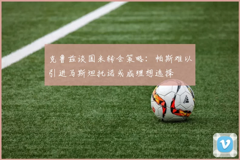 克鲁兹谈国米转会策略：帕斯难以引进马斯坦托诺或成理想选择