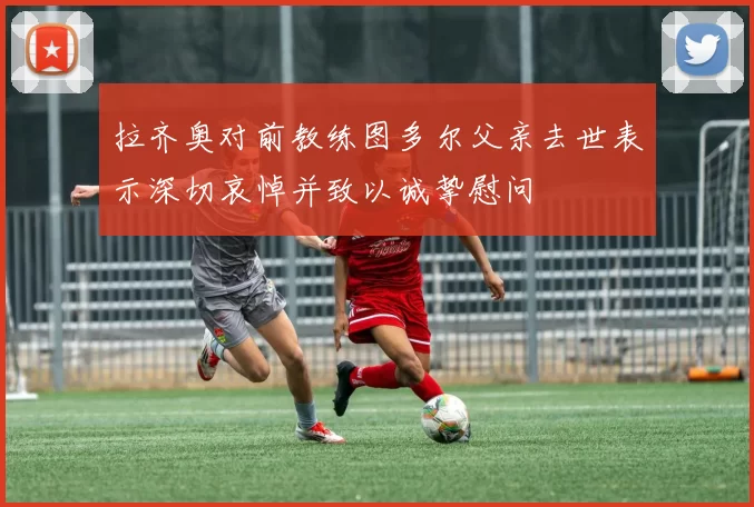 拉齐奥对前教练图多尔父亲去世表示深切哀悼并致以诚挚慰问