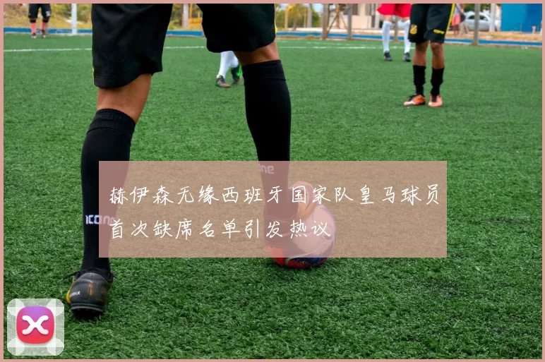 赫伊森无缘西班牙国家队皇马球员首次缺席名单引发热议
