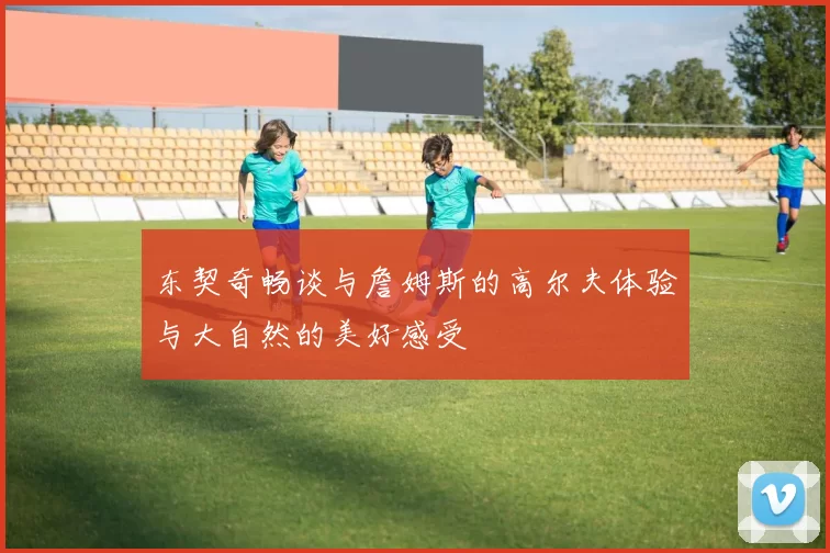 东契奇畅谈与詹姆斯的高尔夫体验与大自然的美好感受