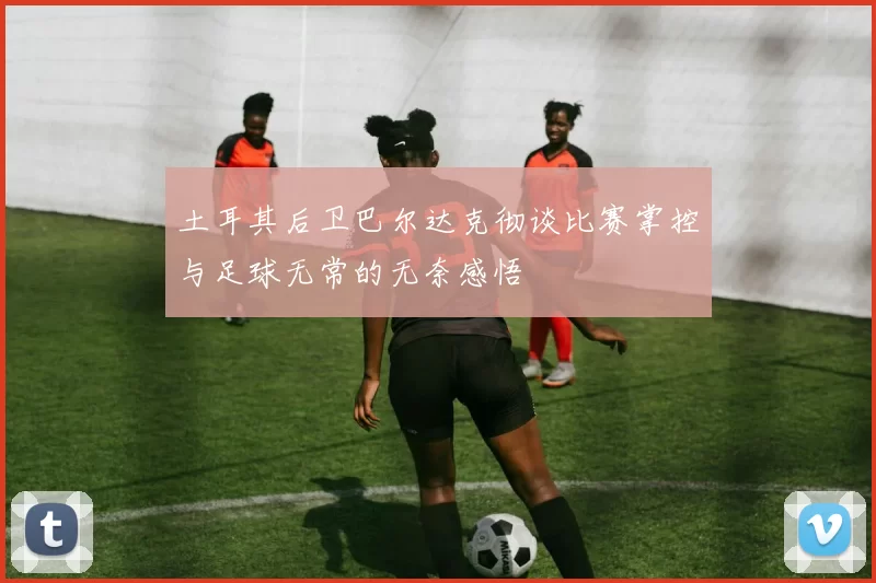 土耳其后卫巴尔达克彻谈比赛掌控与足球无常的无奈感悟