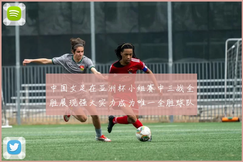 中国女足在亚洲杯小组赛中三战全胜展现强大实力成为唯一全胜球队