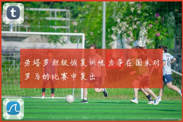 劳塔罗积极恢复训练力争在国米对罗马的比赛中复出