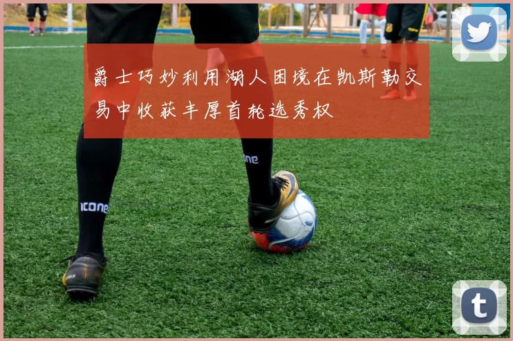 爵士巧妙利用湖人困境在凯斯勒交易中收获丰厚首轮选秀权