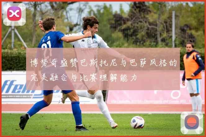 博努奇盛赞巴斯托尼与巴萨风格的完美融合与比赛理解能力