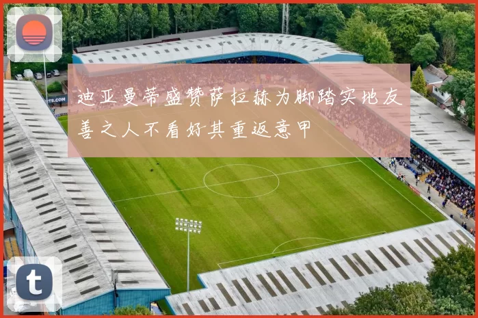 迪亚曼蒂盛赞萨拉赫为脚踏实地友善之人不看好其重返意甲