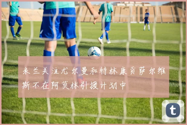 米兰关注尤尔曼和特林康贡萨尔维斯不在阿莫林引援计划中