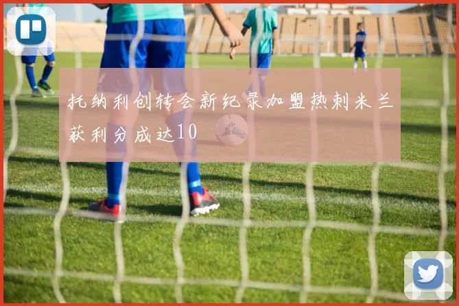 托纳利创转会新纪录加盟热刺米兰获利分成达10