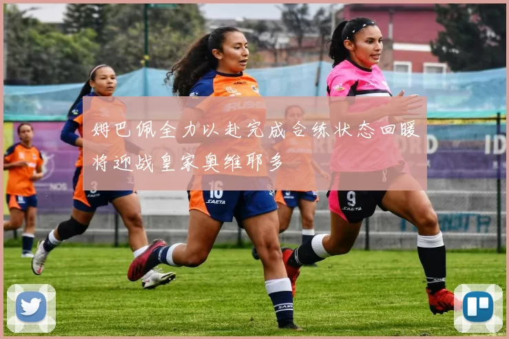 姆巴佩全力以赴完成合练状态回暖将迎战皇家奥维耶多
