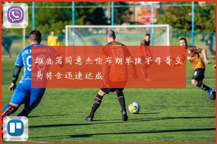 雄鹿若同意杰伦布朗单换字母哥交易将会迅速达成