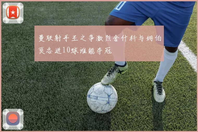 曼联射手王之争激烈舍什科与姆伯莫各进10球谁能夺冠