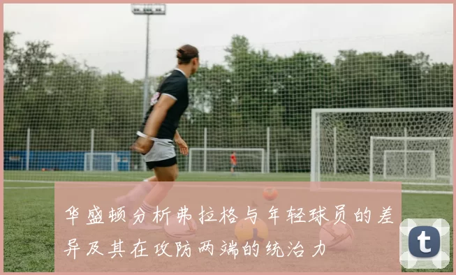 华盛顿分析弗拉格与年轻球员的差异及其在攻防两端的统治力